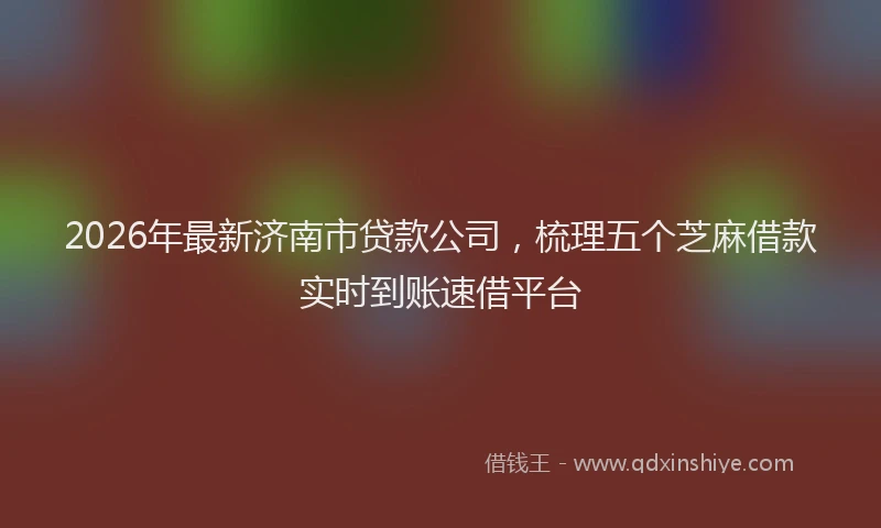 2026年最新济南市贷款公司，梳理五个芝麻借款实时到账速借平台