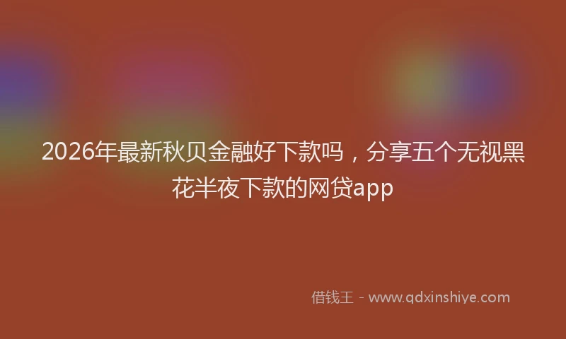 2026年最新秋贝金融好下款吗，分享五个无视黑花半夜下款的网贷app