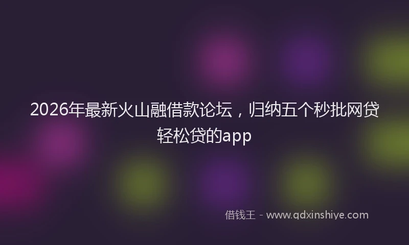 2026年最新火山融借款论坛，归纳五个秒批网贷轻松贷的app