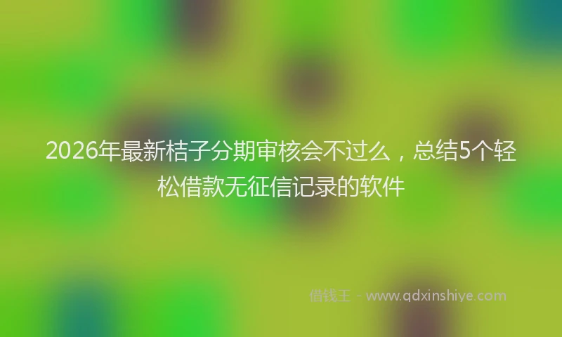 2026年最新桔子分期审核会不过么，总结5个轻松借款无征信记录的软件