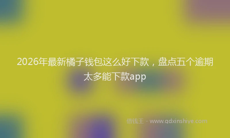 2026年最新橘子钱包这么好下款，盘点五个逾期太多能下款app