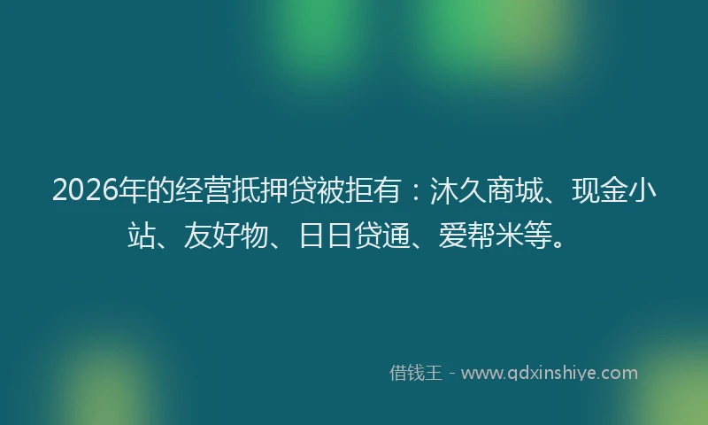 2026年的经营抵押贷被拒有：沐久商城、现金小站、友好物、日日贷通、爱帮米等。