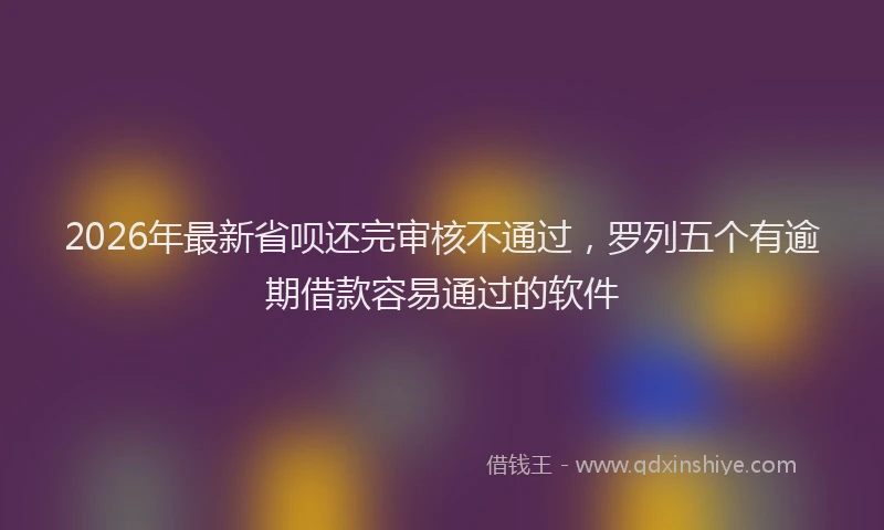 2026年最新省呗还完审核不通过，罗列五个有逾期借款容易通过的软件