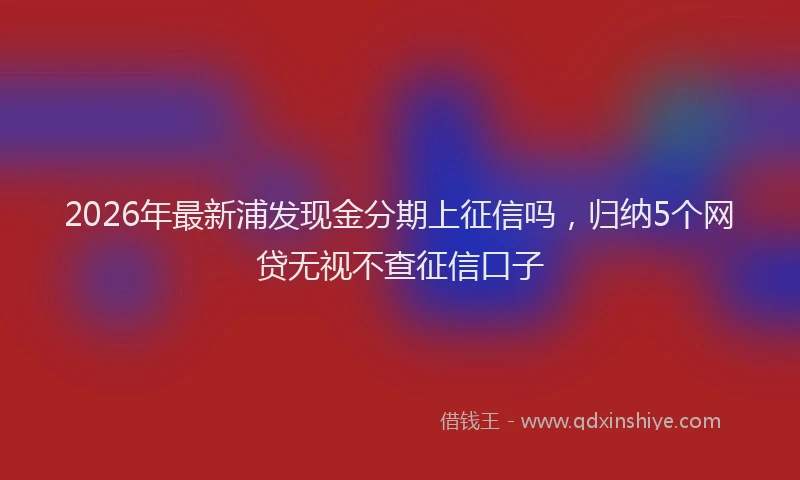 2026年最新浦发现金分期上征信吗，归纳5个网贷无视不查征信口子