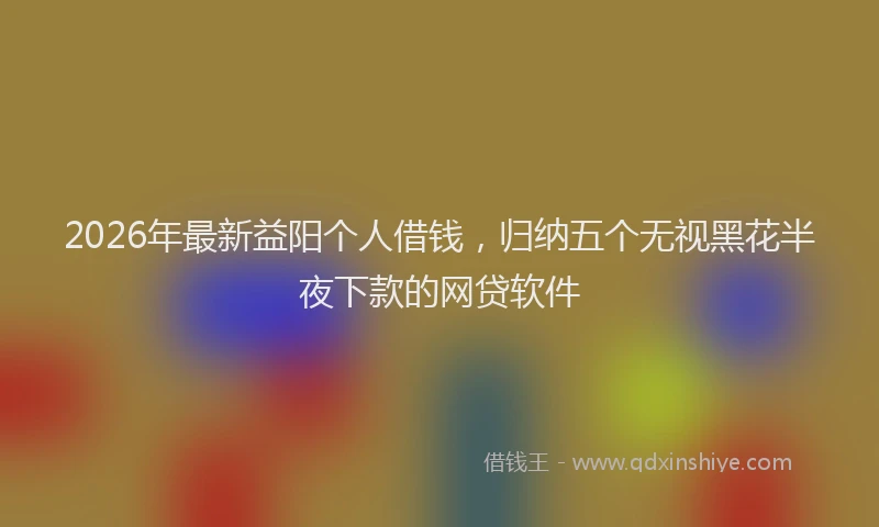 2026年最新益阳个人借钱，归纳五个无视黑花半夜下款的网贷软件