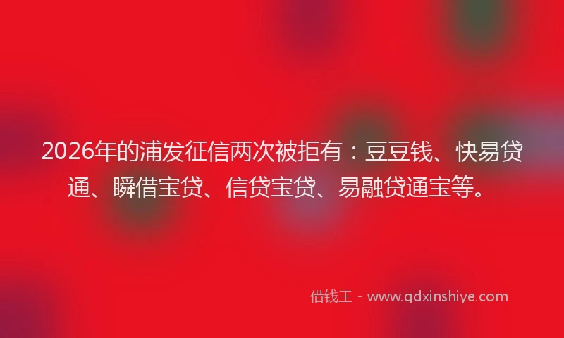 2026年的浦发征信两次被拒有：豆豆钱、快易贷通、瞬借宝贷、信贷宝贷、易融贷通宝等。