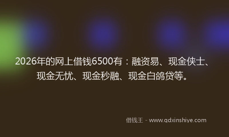 2026年的网上借钱6500有：融资易、现金侠士、现金无忧、现金秒融、现金白鸽贷等。