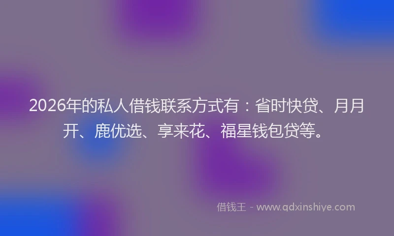 2026年的私人借钱联系方式有：省时快贷、月月开、鹿优选、享来花、福星钱包贷等。