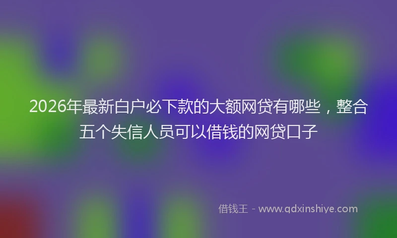 2026年最新白户必下款的大额网贷有哪些，整合五个失信人员可以借钱的网贷口子