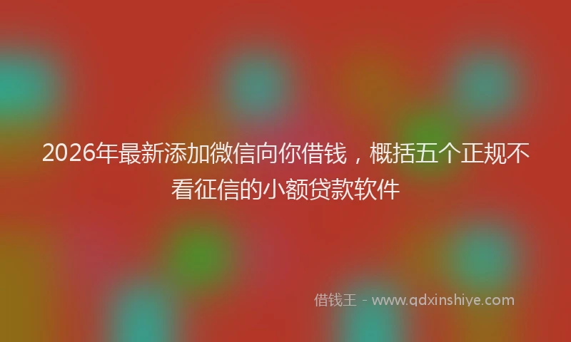 2026年最新添加微信向你借钱，概括五个正规不看征信的小额贷款软件