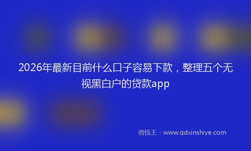 2026年最新目前什么口子容易下款，整理五个无视黑白户的贷款app