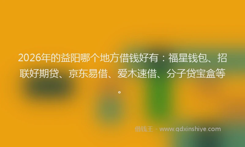 2026年的益阳哪个地方借钱好有：福星钱包、招联好期贷、京东易借、爱木速借、分子贷宝盒等。