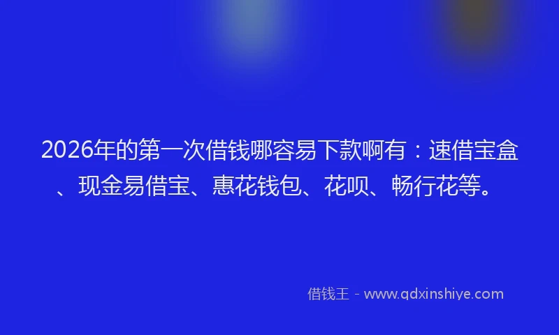 2026年的第一次借钱哪容易下款啊有：速借宝盒、现金易借宝、惠花钱包、花呗、畅行花等。