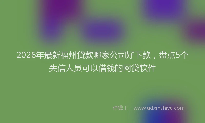 2026年最新福州贷款哪家公司好下款，盘点5个失信人员可以借钱的网贷软件