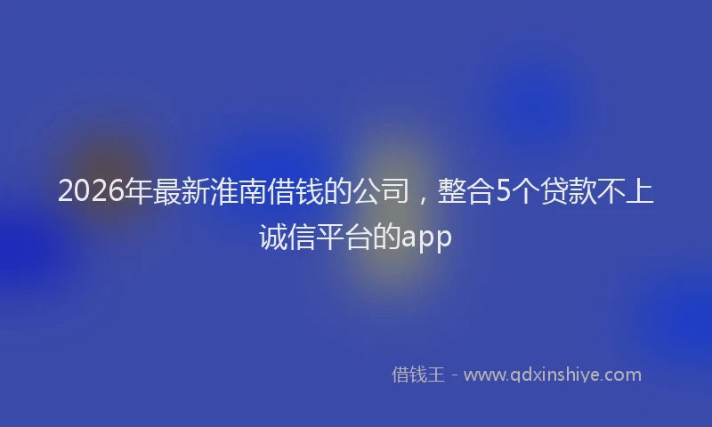 2026年最新淮南借钱的公司，整合5个贷款不上诚信平台的app