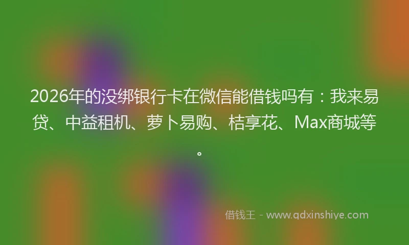 2026年的没绑银行卡在微信能借钱吗有：我来易贷、中益租机、萝卜易购、桔享花、Max商城等。