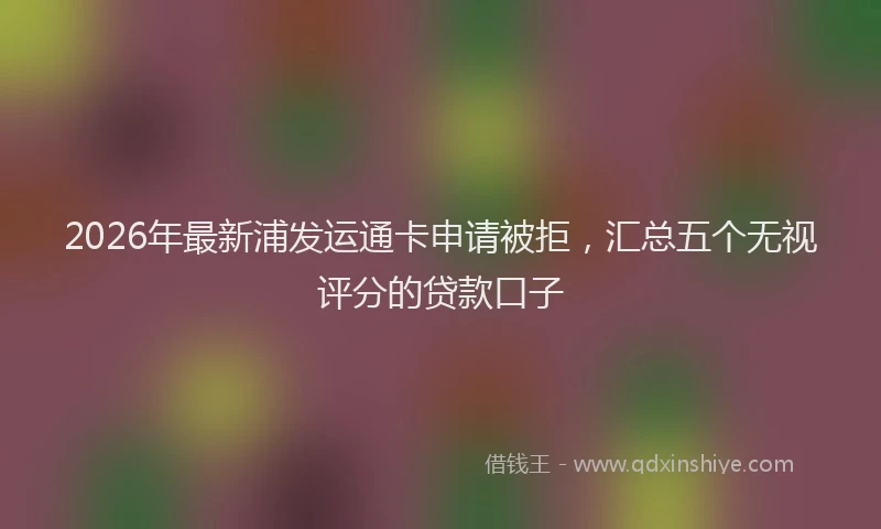 2026年最新浦发运通卡申请被拒，汇总五个无视评分的贷款口子