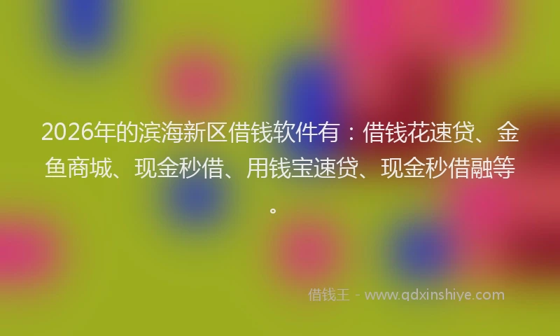 2026年的滨海新区借钱软件有：借钱花速贷、金鱼商城、现金秒借、用钱宝速贷、现金秒借融等。