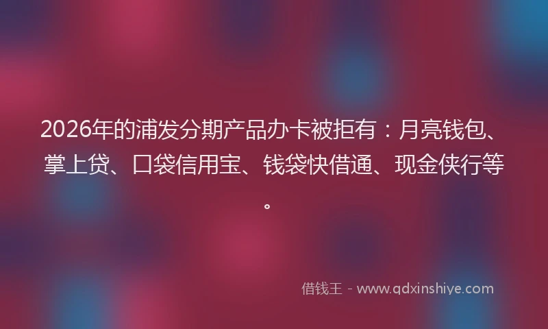 2026年的浦发分期产品办卡被拒有：月亮钱包、掌上贷、口袋信用宝、钱袋快借通、现金侠行等。