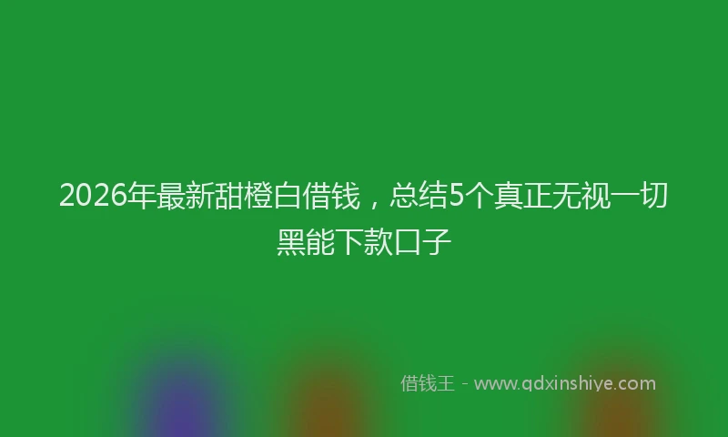 2026年最新甜橙白借钱，总结5个真正无视一切黑能下款口子