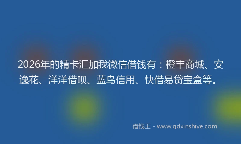 2026年的精卡汇加我微信借钱有：橙丰商城、安逸花、洋洋借呗、蓝鸟信用、快借易贷宝盒等。