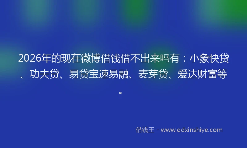 2026年的现在微博借钱借不出来吗有：小象快贷、功夫贷、易贷宝速易融、麦芽贷、爱达财富等。