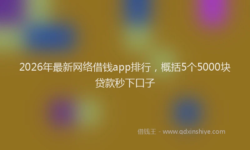 2026年最新网络借钱app排行，概括5个5000块贷款秒下口子