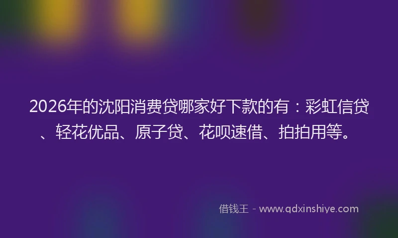 2026年的沈阳消费贷哪家好下款的有：彩虹信贷、轻花优品、原子贷、花呗速借、拍拍用等。