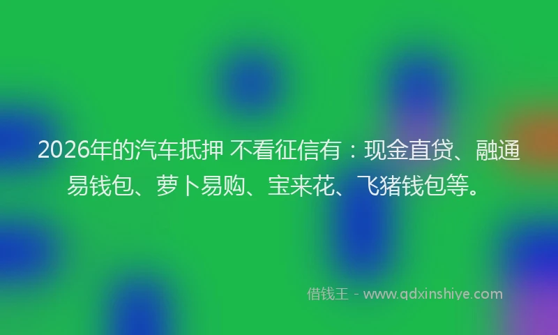 2026年的汽车抵押 不看征信有：现金直贷、融通易钱包、萝卜易购、宝来花、飞猪钱包等。