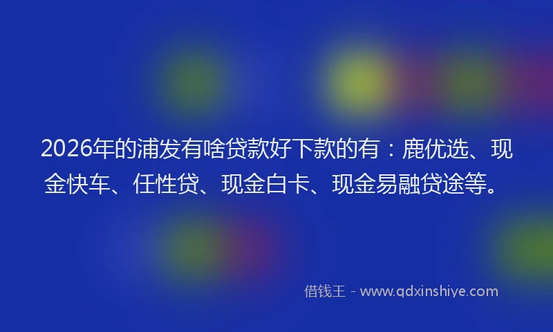 2026年的浦发有啥贷款好下款的有：鹿优选、现金快车、任性贷、现金白卡、现金易融贷途等。