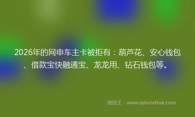 2026年的网申车主卡被拒有：葫芦花、安心钱包、借款宝快融通宝、龙龙用、钻石钱包等。