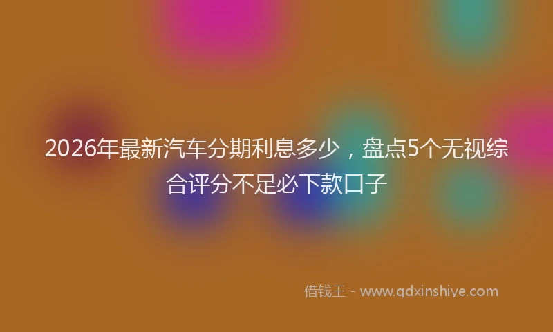 2026年最新汽车分期利息多少，盘点5个无视综合评分不足必下款口子
