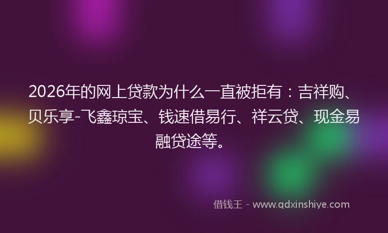 2026年的网上贷款为什么一直被拒有：吉祥购、贝乐享-飞鑫琼宝、钱速借易行、祥云贷、现金易融贷途等。