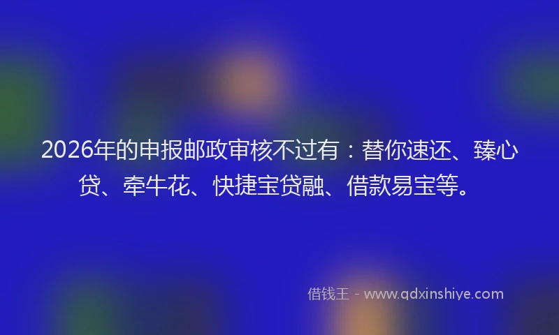 2026年的申报邮政审核不过有：替你速还、臻心贷、牵牛花、快捷宝贷融、借款易宝等。