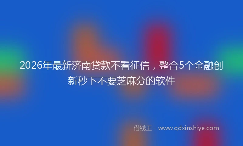 2026年最新济南贷款不看征信，整合5个金融创新秒下不要芝麻分的软件