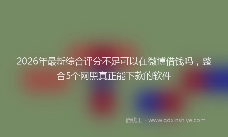 2026年最新综合评分不足可以在微博借钱吗，整合5个网黑真正能下款的软件