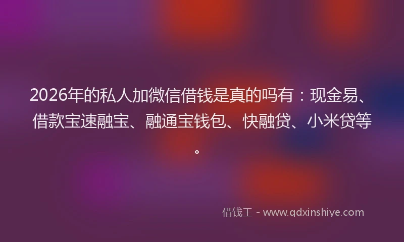 2026年的私人加微信借钱是真的吗有：现金易、借款宝速融宝、融通宝钱包、快融贷、小米贷等。