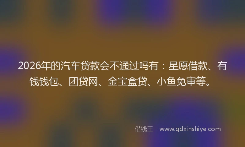 2026年的汽车贷款会不通过吗有：星愿借款、有钱钱包、团贷网、金宝盒贷、小鱼免审等。