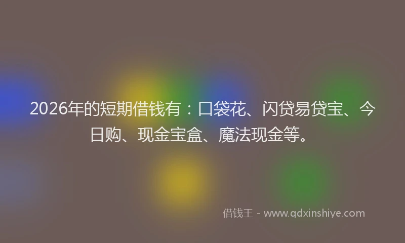 2026年的短期借钱有：口袋花、闪贷易贷宝、今日购、现金宝盒、魔法现金等。