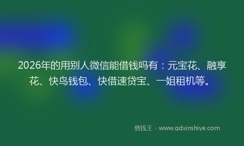 2026年的用别人微信能借钱吗有：元宝花、融享花、快鸟钱包、快借速贷宝、一姐租机等。