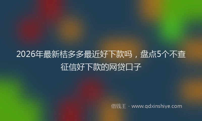 2026年最新桔多多最近好下款吗，盘点5个不查征信好下款的网贷口子