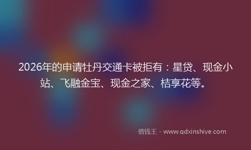 2026年的申请牡丹交通卡被拒有：星贷、现金小站、飞融金宝、现金之家、桔享花等。
