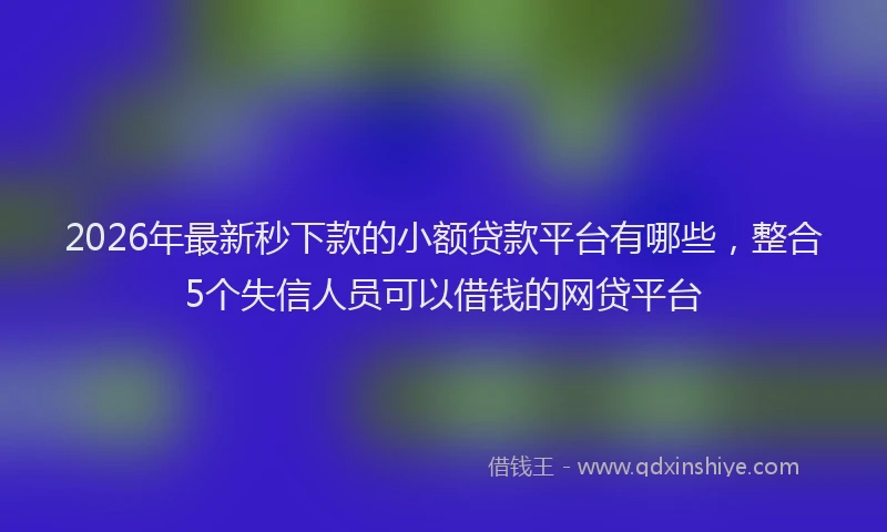 2026年最新秒下款的小额贷款平台有哪些，整合5个失信人员可以借钱的网贷平台