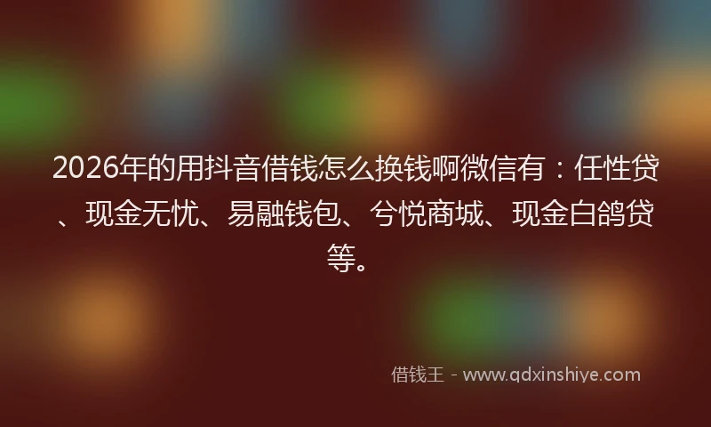2026年的用抖音借钱怎么换钱啊微信有：任性贷、现金无忧、易融钱包、兮悦商城、现金白鸽贷等。