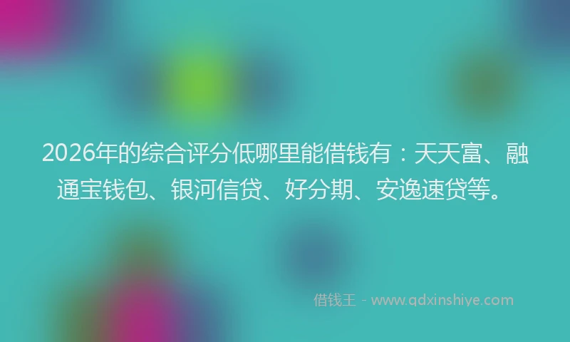 2026年的综合评分低哪里能借钱有：天天富、融通宝钱包、银河信贷、好分期、安逸速贷等。
