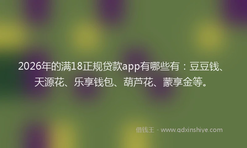 2026年的满18正规贷款app有哪些有：豆豆钱、天源花、乐享钱包、葫芦花、蒙享金等。