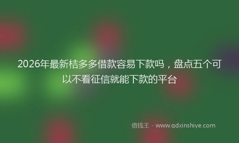 2026年最新桔多多借款容易下款吗，盘点五个可以不看征信就能下款的平台