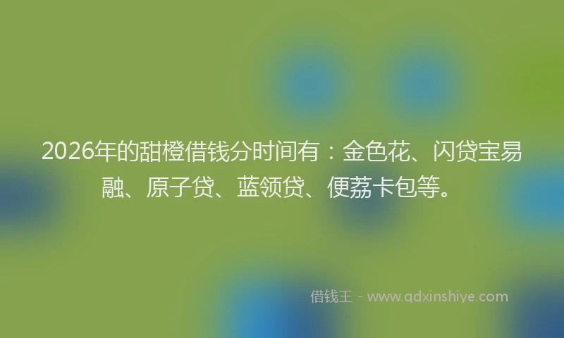 2026年的甜橙借钱分时间有：金色花、闪贷宝易融、原子贷、蓝领贷、便荔卡包等。