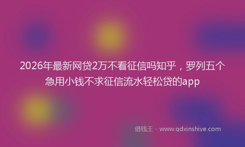 2026年最新网贷2万不看征信吗知乎，罗列五个急用小钱不求征信流水轻松贷的app