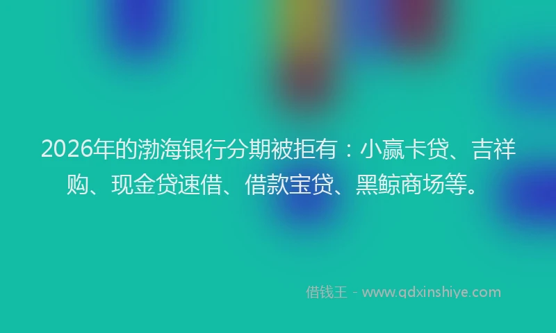 2026年的渤海银行分期被拒有：小赢卡贷、吉祥购、现金贷速借、借款宝贷、黑鲸商场等。